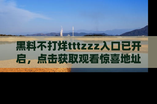 黑料不打烊tttzzz入口已开启，点击获取观看惊喜地址！