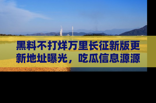 黑料不打烊万里长征新版更新地址曝光，吃瓜信息源源不断