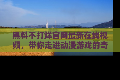 黑料不打烊官网最新在线视频，带你走进动漫游戏的奇幻与现实交汇处