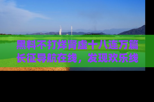 黑料不打烊肾虚十八连万篇长征导航在线，发现欢乐线路的最佳app推荐！