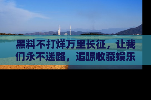 黑料不打烊万里长征，让我们永不迷路，追踪收藏娱乐爆料的乐趣！