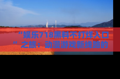 “娱乐718黑料不打烊入口”之旅：动漫游戏新线路的耀眼内幕曝光！