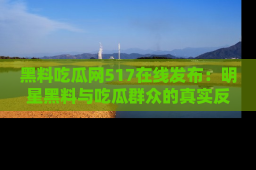 黑料吃瓜网517在线发布：明星黑料与吃瓜群众的真实反应