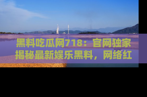 黑料吃瓜网718：官网独家揭秘最新娱乐黑料，网络红人齐聚一堂！