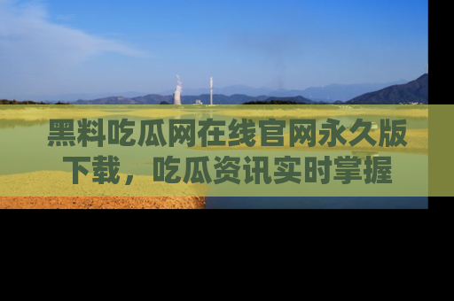黑料吃瓜网在线官网永久版下载，吃瓜资讯实时掌握