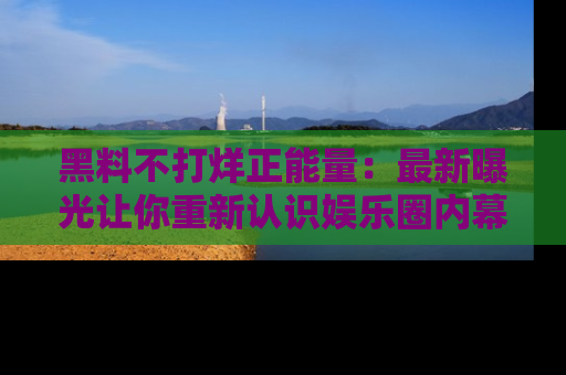 黑料不打烊正能量：最新曝光让你重新认识娱乐圈内幕！