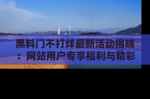黑料门不打烊最新活动揭晓：网站用户专享福利与精彩内容抢先看