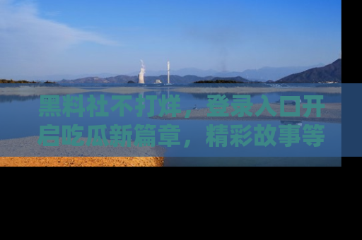 黑料社不打烊，登录入口开启吃瓜新篇章，精彩故事等你来发现！