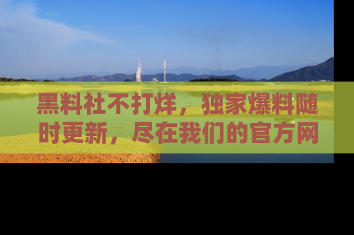 黑料社不打烊，独家爆料随时更新，尽在我们的官方网站网址！