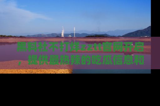 黑料社不打烊zztt官网开启，提供最热辣的吃瓜信息和黑料分享！