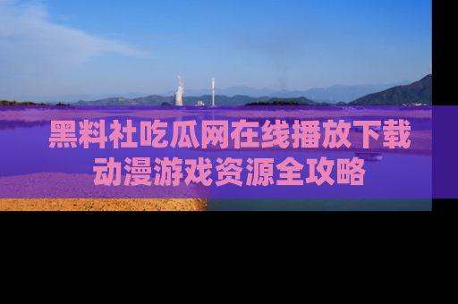 黑料社吃瓜网在线播放下载动漫游戏资源全攻略