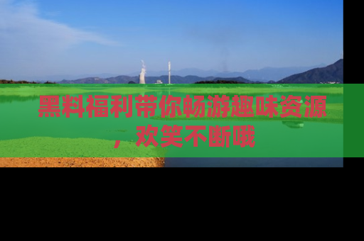 黑料福利带你畅游趣味资源，欢笑不断哦