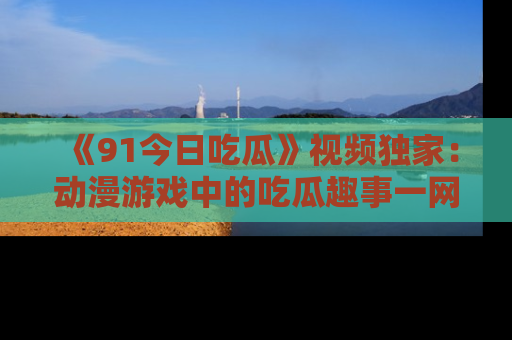 《91今日吃瓜》视频独家：动漫游戏中的吃瓜趣事一网打尽！