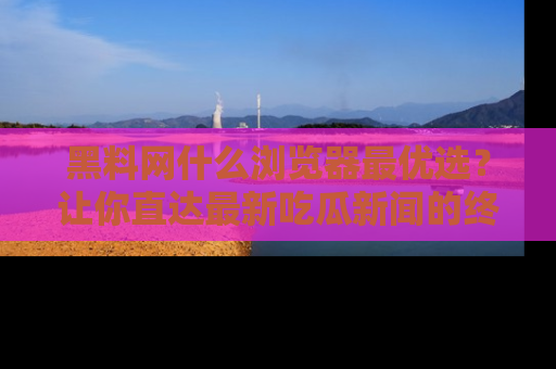 黑料网什么浏览器最优选？让你直达最新吃瓜新闻的终极指南！