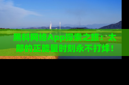 黑料网络App探索之旅：太郎的正能量时刻永不打烊！