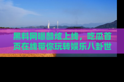 黑料网曝酷炫上线，吃瓜首页在线带你玩转娱乐八卦世界