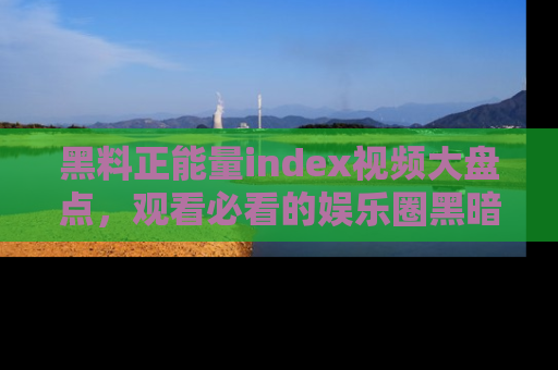 黑料正能量index视频大盘点，观看必看的娱乐圈黑暗与光明！
