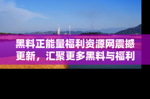 黑料正能量福利资源网震撼更新，汇聚更多黑料与福利！
