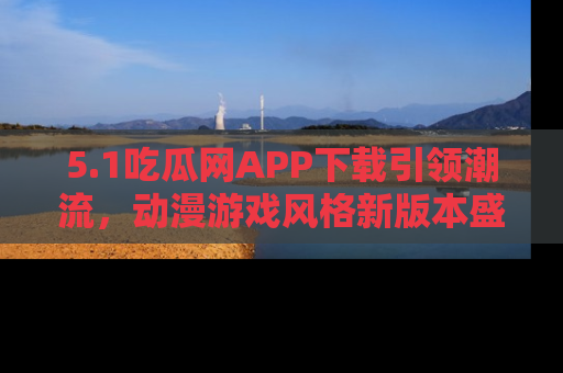 5.1吃瓜网APP下载引领潮流，动漫游戏风格新版本盛情发布！