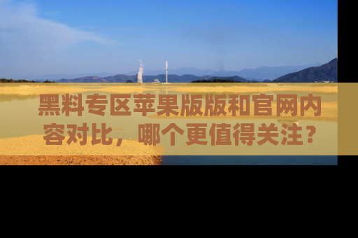 黑料专区苹果版版和官网内容对比，哪个更值得关注？
