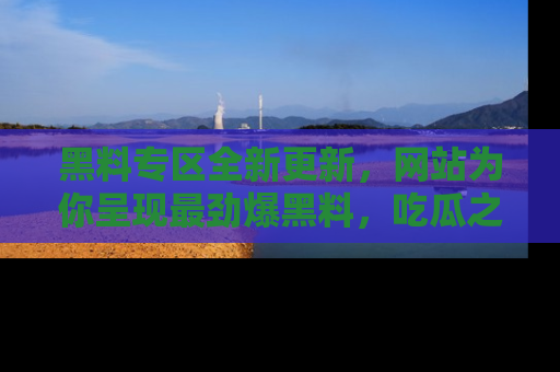 黑料专区全新更新，网站为你呈现最劲爆黑料，吃瓜之旅从这里开始！