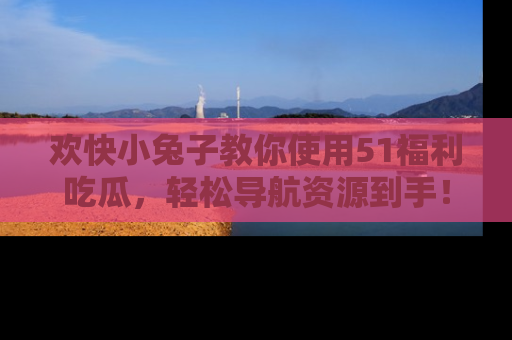 欢快小兔子教你使用51福利吃瓜，轻松导航资源到手！