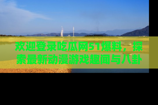 欢迎登录吃瓜网51爆料，探索最新动漫游戏趣闻与八卦！