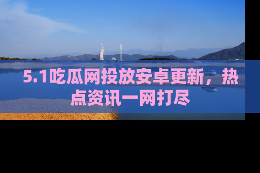 5.1吃瓜网投放安卓更新，热点资讯一网打尽