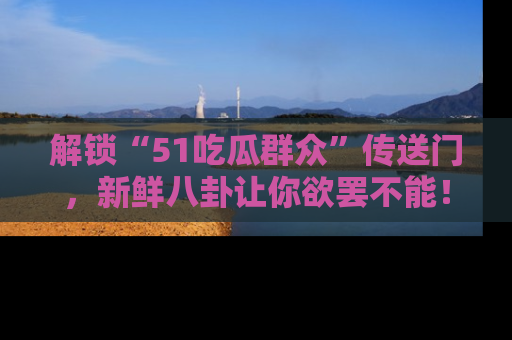 解锁“51吃瓜群众”传送门，新鲜八卦让你欲罢不能！