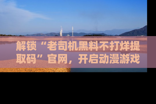解锁“老司机黑料不打烊提取码”官网，开启动漫游戏的新次元之旅！
