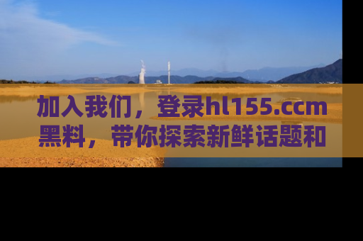加入我们，登录hl155.ccm黑料，带你探索新鲜话题和黑料趣事！