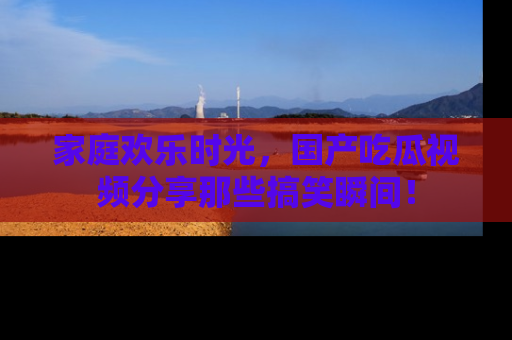 家庭欢乐时光，国产吃瓜视频分享那些搞笑瞬间！