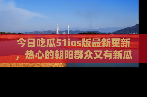今日吃瓜51ios版最新更新，热心的朝阳群众又有新瓜要分享啦！