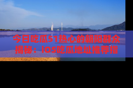 今日吃瓜51热心的朝阳群众揭秘：iOS吃瓜地址推荐指南！