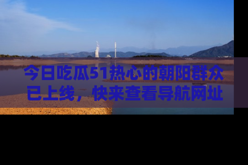 今日吃瓜51热心的朝阳群众已上线，快来查看导航网址，获取最新吃瓜资讯！