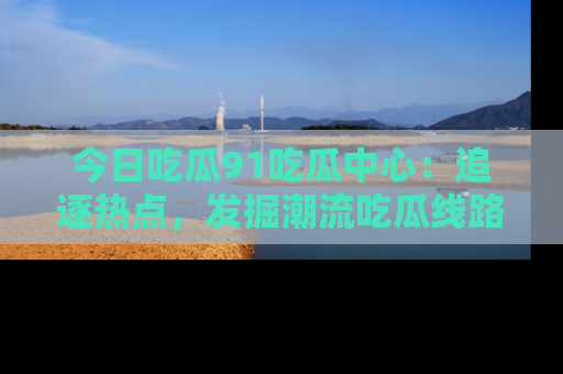 今日吃瓜91吃瓜中心：追逐热点，发掘潮流吃瓜线路！