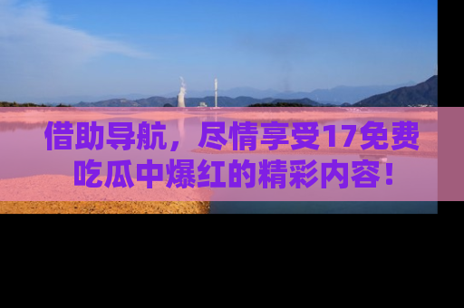 借助导航，尽情享受17免费吃瓜中爆红的精彩内容！