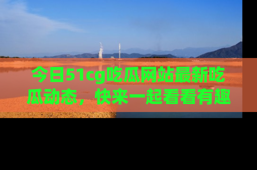 今日51cg吃瓜网站最新吃瓜动态，快来一起看看有趣的事情！
