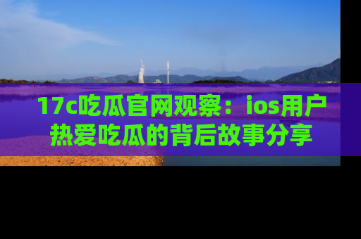 17c吃瓜官网观察：ios用户热爱吃瓜的背后故事分享