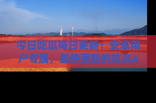 今日吃瓜每日更新：安卓用户专属，最快更新的吃瓜app值得拥有。
