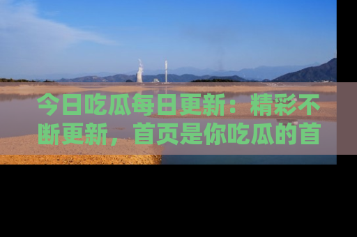 今日吃瓜每日更新：精彩不断更新，首页是你吃瓜的首选！