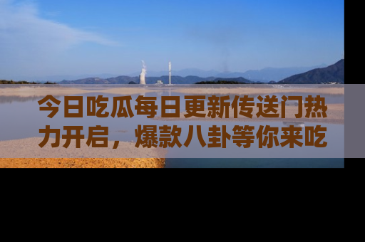 今日吃瓜每日更新传送门热力开启，爆款八卦等你来吃瓜
