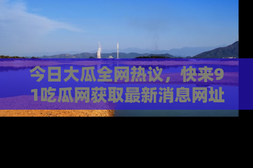 今日大瓜全网热议，快来91吃瓜网获取最新消息网址