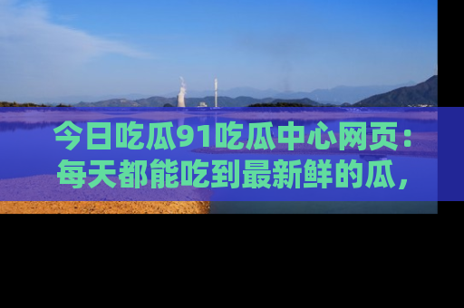 今日吃瓜91吃瓜中心网页：每天都能吃到最新鲜的瓜，八卦互动精彩无限！