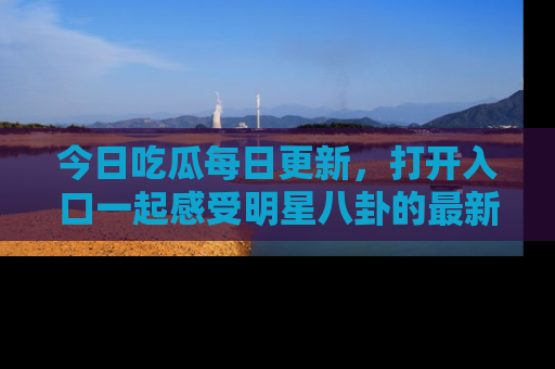 今日吃瓜每日更新，打开入口一起感受明星八卦的最新动态，别说我没告诉你哦！