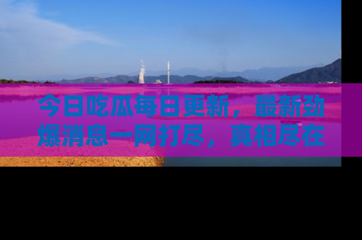 今日吃瓜每日更新，最新劲爆消息一网打尽，真相尽在其中！