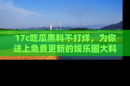 17c吃瓜黑料不打烊，为你送上免费更新的娱乐圈大料！