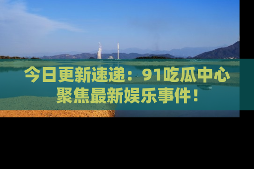 今日更新速递：91吃瓜中心聚焦最新娱乐事件！
