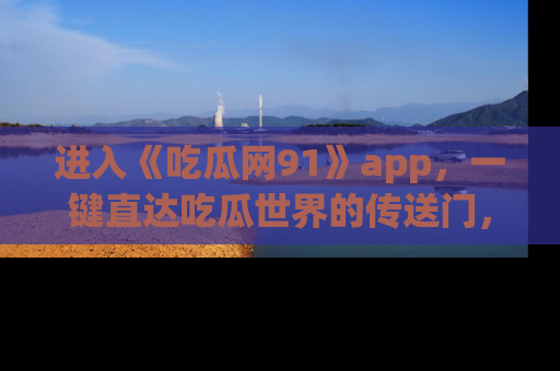 进入《吃瓜网91》app，一键直达吃瓜世界的传送门，快来试试！