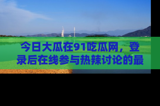 今日大瓜在91吃瓜网，登录后在线参与热辣讨论的最佳去处！